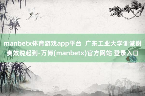 manbetx体育游戏app平台  广东工业大学训诫谢奏效说起到-万博(manbetx)官方网站 登录入口