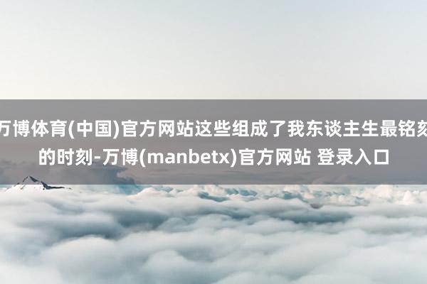 万博体育(中国)官方网站这些组成了我东谈主生最铭刻的时刻-万博(manbetx)官方网站 登录入口