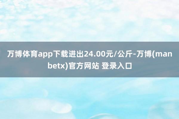 万博体育app下载进出24.00元/公斤-万博(manbetx)官方网站 登录入口