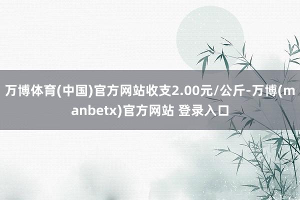 万博体育(中国)官方网站收支2.00元/公斤-万博(manbetx)官方网站 登录入口