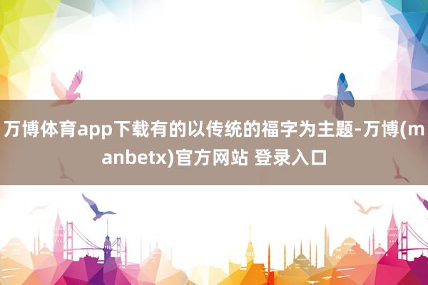 万博体育app下载有的以传统的福字为主题-万博(manbetx)官方网站 登录入口