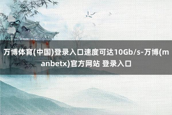 万博体育(中国)登录入口速度可达10Gb/s-万博(manbetx)官方网站 登录入口