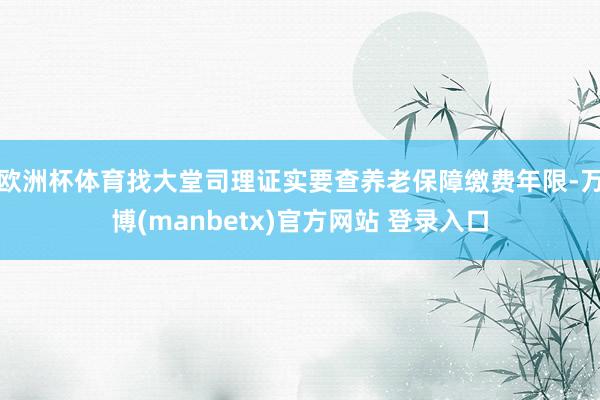 欧洲杯体育找大堂司理证实要查养老保障缴费年限-万博(manbetx)官方网站 登录入口