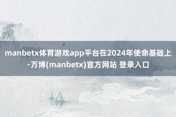 manbetx体育游戏app平台在2024年使命基础上-万博(manbetx)官方网站 登录入口