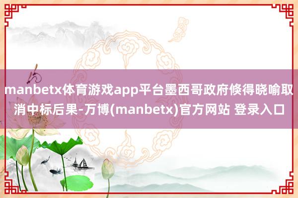 manbetx体育游戏app平台墨西哥政府倏得晓喻取消中标后果-万博(manbetx)官方网站 登录入口