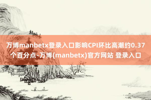 万博manbetx登录入口影响CPI环比高潮约0.37个百分点-万博(manbetx)官方网站 登录入口