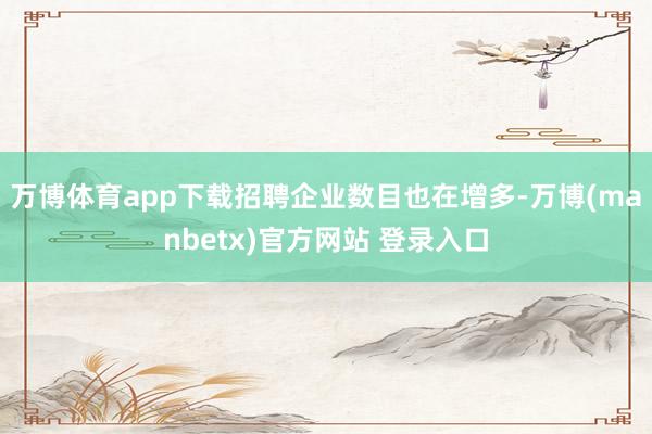 万博体育app下载招聘企业数目也在增多-万博(manbetx)官方网站 登录入口