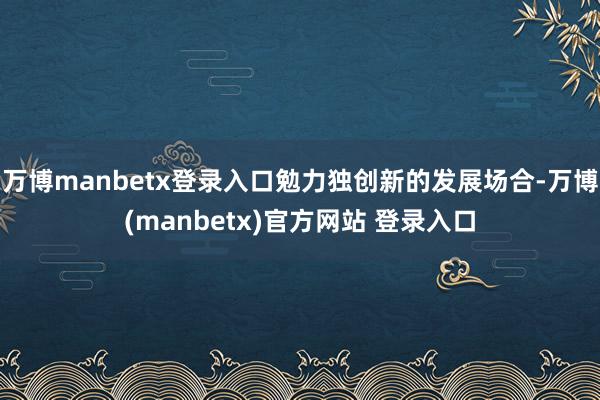 万博manbetx登录入口勉力独创新的发展场合-万博(manbetx)官方网站 登录入口