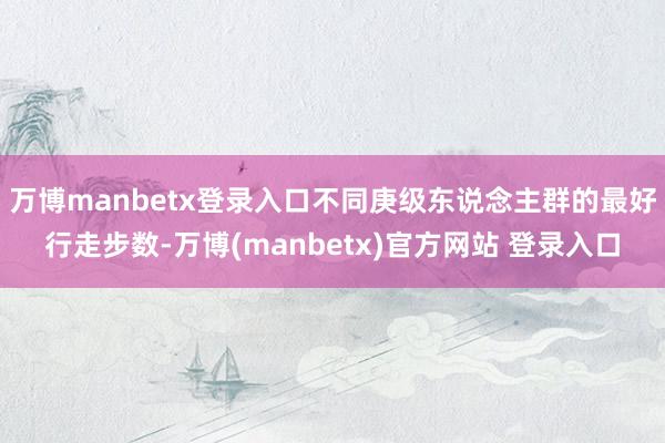 万博manbetx登录入口不同庚级东说念主群的最好行走步数-万博(manbetx)官方网站 登录入口