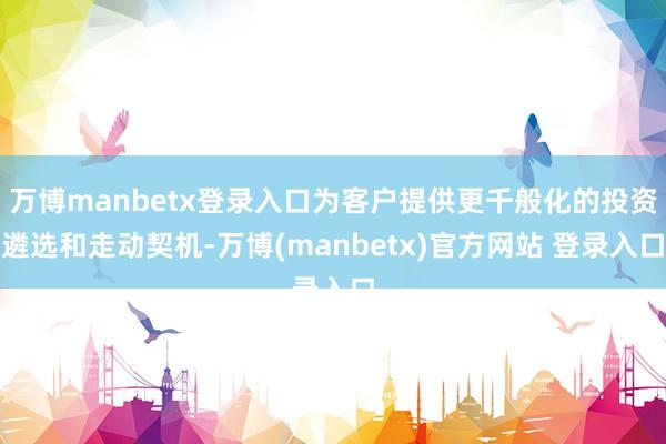 万博manbetx登录入口为客户提供更千般化的投资遴选和走动契机-万博(manbetx)官方网站 登录入口