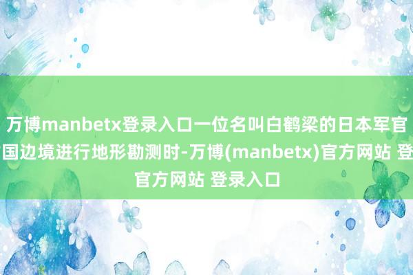 万博manbetx登录入口一位名叫白鹤梁的日本军官在蒙古国边境进行地形勘测时-万博(manbetx)官方网站 登录入口
