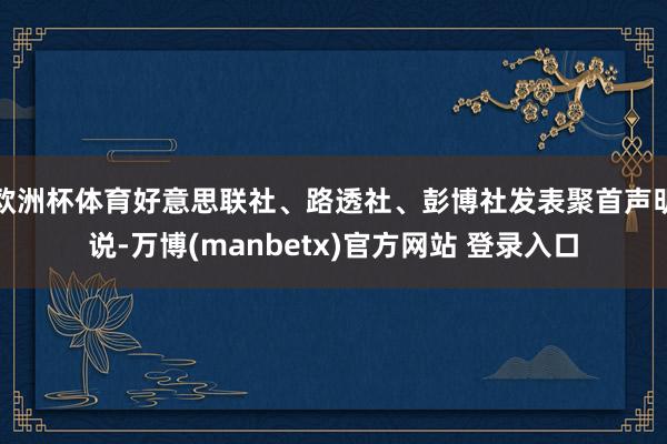 欧洲杯体育好意思联社、路透社、彭博社发表聚首声明说-万博(manbetx)官方网站 登录入口