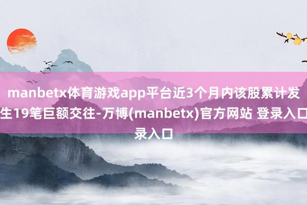manbetx体育游戏app平台近3个月内该股累计发生19笔巨额交往-万博(manbetx)官方网站 登录入口
