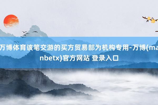 万博体育该笔交游的买方贸易部为机构专用-万博(manbetx)官方网站 登录入口