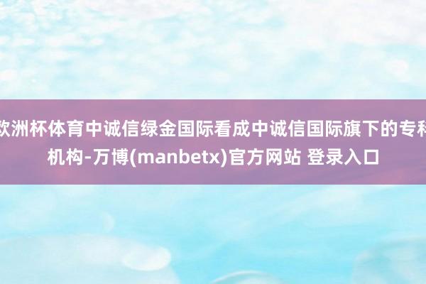 欧洲杯体育中诚信绿金国际看成中诚信国际旗下的专科机构-万博(manbetx)官方网站 登录入口