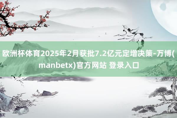 欧洲杯体育2025年2月获批7.2亿元定增决策-万博(manbetx)官方网站 登录入口
