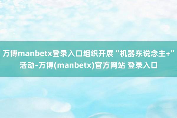 万博manbetx登录入口组织开展“机器东说念主+”活动-万博(manbetx)官方网站 登录入口