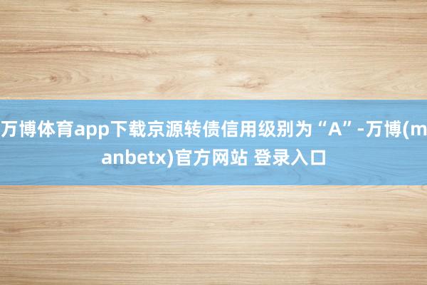 万博体育app下载京源转债信用级别为“A”-万博(manbetx)官方网站 登录入口