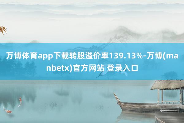万博体育app下载转股溢价率139.13%-万博(manbetx)官方网站 登录入口