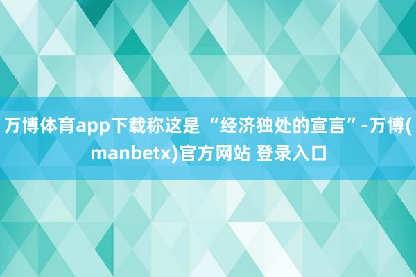 万博体育app下载称这是 “经济独处的宣言”-万博(manbetx)官方网站 登录入口