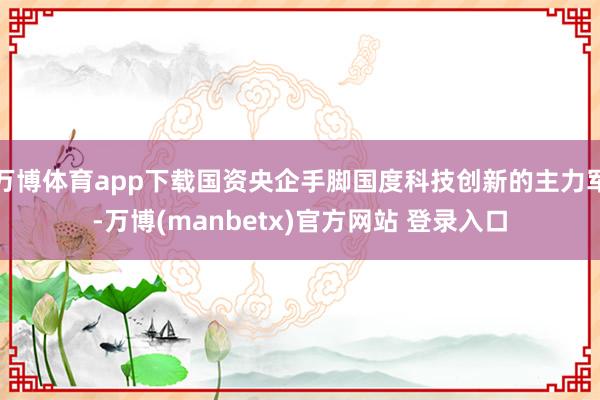 万博体育app下载国资央企手脚国度科技创新的主力军-万博(manbetx)官方网站 登录入口