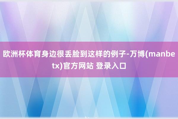 欧洲杯体育身边很丢脸到这样的例子-万博(manbetx)官方网站 登录入口