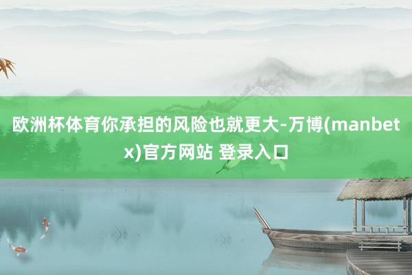 欧洲杯体育你承担的风险也就更大-万博(manbetx)官方网站 登录入口