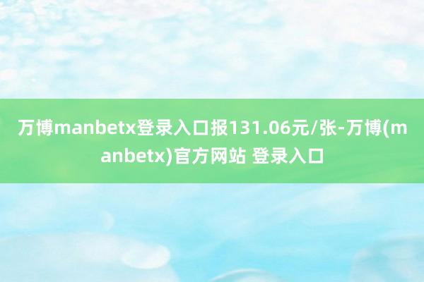 万博manbetx登录入口报131.06元/张-万博(manbetx)官方网站 登录入口