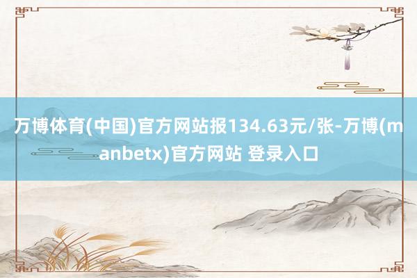 万博体育(中国)官方网站报134.63元/张-万博(manbetx)官方网站 登录入口