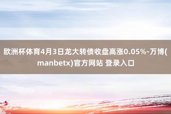 欧洲杯体育4月3日龙大转债收盘高涨0.05%-万博(manbetx)官方网站 登录入口