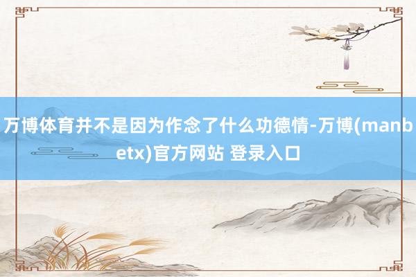 万博体育并不是因为作念了什么功德情-万博(manbetx)官方网站 登录入口