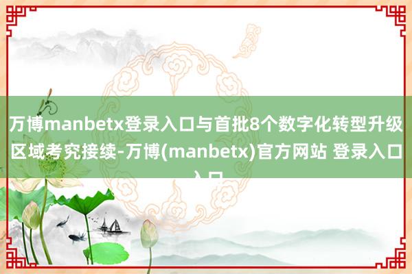 万博manbetx登录入口与首批8个数字化转型升级区域考究接续-万博(manbetx)官方网站 登录入口