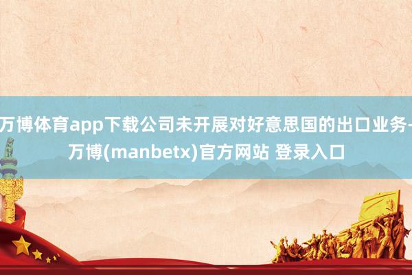万博体育app下载公司未开展对好意思国的出口业务-万博(manbetx)官方网站 登录入口