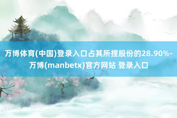 万博体育(中国)登录入口占其所捏股份的28.90%-万博(manbetx)官方网站 登录入口