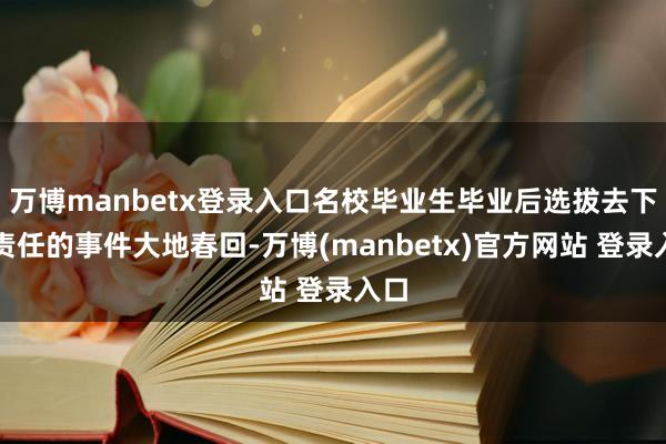 万博manbetx登录入口名校毕业生毕业后选拔去下层责任的事件大地春回-万博(manbetx)官方网站 登录入口