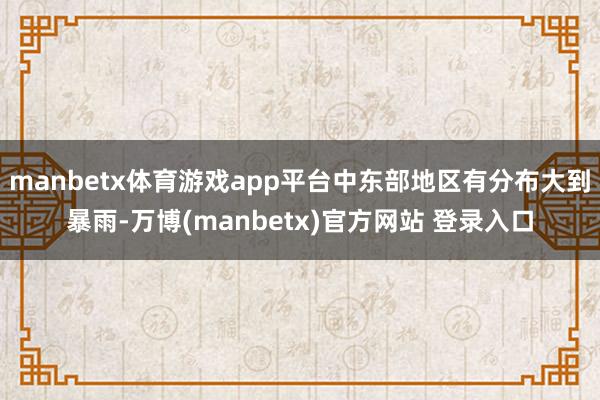 manbetx体育游戏app平台中东部地区有分布大到暴雨-万博(manbetx)官方网站 登录入口