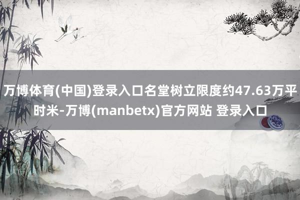 万博体育(中国)登录入口名堂树立限度约47.63万平时米-万博(manbetx)官方网站 登录入口