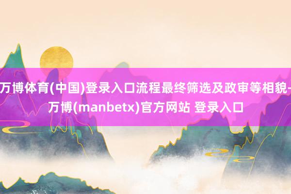 万博体育(中国)登录入口流程最终筛选及政审等相貌-万博(manbetx)官方网站 登录入口