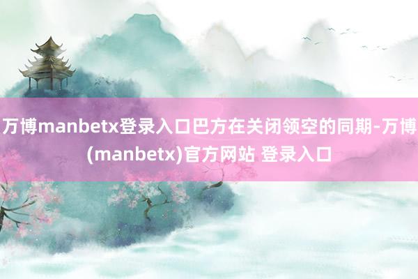 万博manbetx登录入口巴方在关闭领空的同期-万博(manbetx)官方网站 登录入口