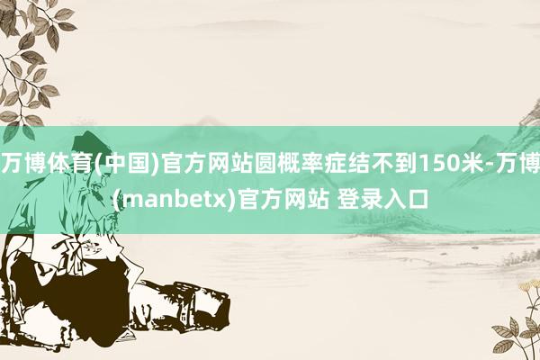 万博体育(中国)官方网站圆概率症结不到150米-万博(manbetx)官方网站 登录入口