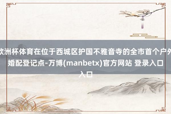 欧洲杯体育在位于西城区护国不雅音寺的全市首个户外婚配登记点-万博(manbetx)官方网站 登录入口