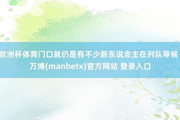 欧洲杯体育门口就仍是有不少新东说念主在列队等候-万博(manbetx)官方网站 登录入口