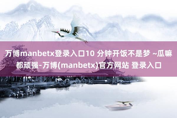 万博manbetx登录入口10 分钟开饭不是梦 ~瓜嘛都顽强-万博(manbetx)官方网站 登录入口