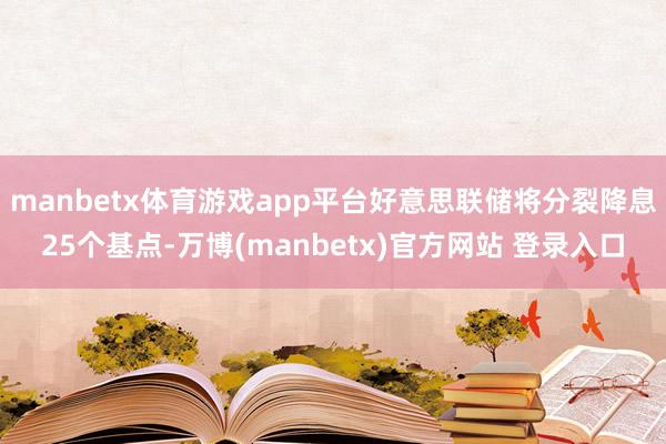 manbetx体育游戏app平台好意思联储将分裂降息25个基点-万博(manbetx)官方网站 登录入口