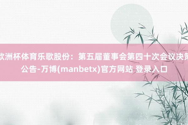 欧洲杯体育乐歌股份：第五届董事会第四十次会议决策公告-万博(manbetx)官方网站 登录入口