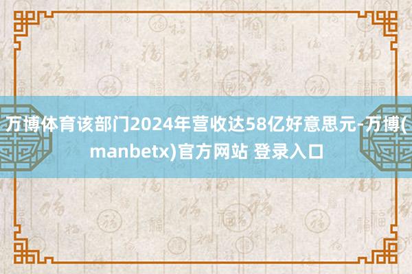 万博体育该部门2024年营收达58亿好意思元-万博(manbetx)官方网站 登录入口