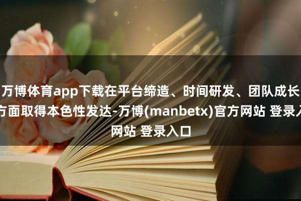 万博体育app下载在平台缔造、时间研发、团队成长等方面取得本色性发达-万博(manbetx)官方网站 登录入口