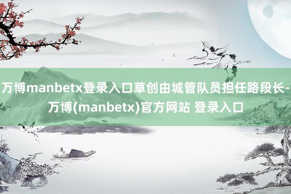 万博manbetx登录入口草创由城管队员担任路段长-万博(manbetx)官方网站 登录入口