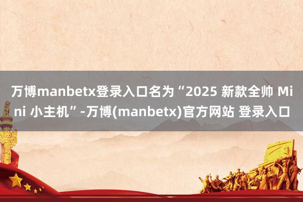 万博manbetx登录入口名为“2025 新款全帅 Mini 小主机”-万博(manbetx)官方网站 登录入口