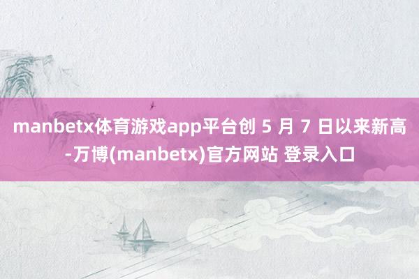manbetx体育游戏app平台创 5 月 7 日以来新高-万博(manbetx)官方网站 登录入口